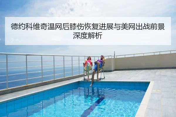 德约科维奇温网后膝伤恢复进展与美网出战前景深度解析