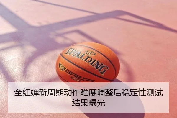 全红婵新周期动作难度调整后稳定性测试结果曝光