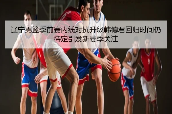 辽宁男篮季前赛内线对抗升级韩德君回归时间仍待定引发新赛季关注