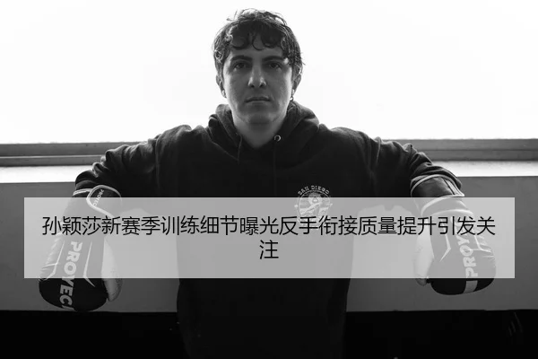 孙颖莎新赛季训练细节曝光反手衔接质量提升引发关注