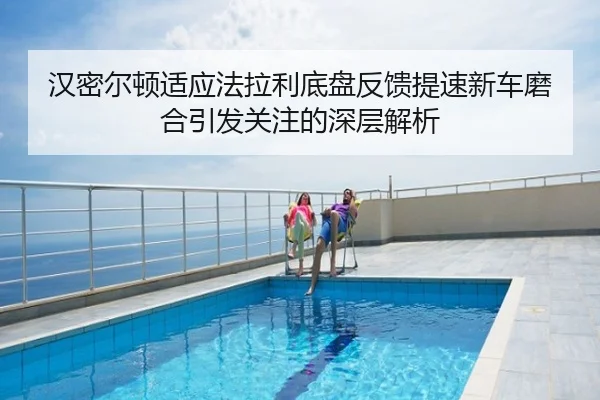 汉密尔顿适应法拉利底盘反馈提速新车磨合引发关注的深层解析