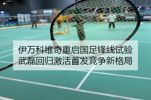 伊万科维奇重启国足锋线试验 武磊回归激活首发竞争新格局