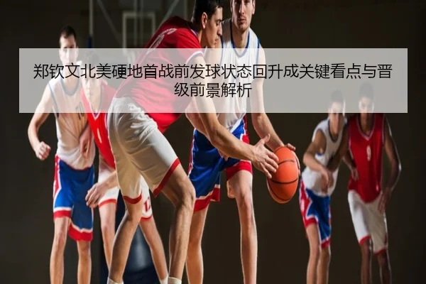 郑钦文北美硬地首战前发球状态回升成关键看点与晋级前景解析