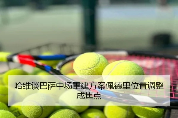 哈维谈巴萨中场重建方案佩德里位置调整成焦点