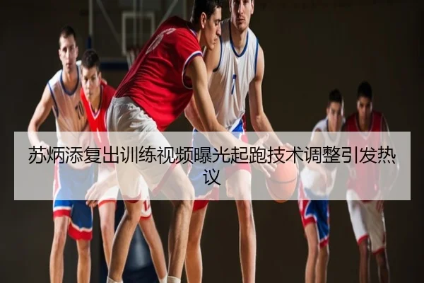 苏炳添复出训练视频曝光起跑技术调整引发热议